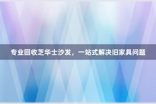 专业回收芝华士沙发，一站式解决旧家具问题